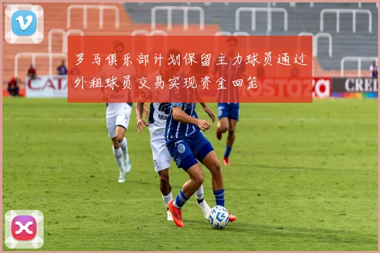 罗马俱乐部计划保留主力球员通过外租球员交易实现资金回笼