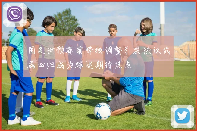 国足世预赛前锋线调整引发热议武磊回归成为球迷期待焦点
