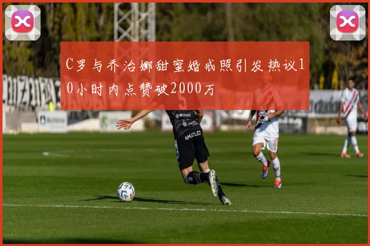 C罗与乔治娜甜蜜婚戒照引发热议10小时内点赞破2000万
