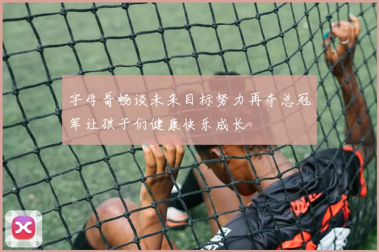 字母哥畅谈未来目标努力再夺总冠军让孩子们健康快乐成长