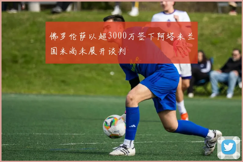 佛罗伦萨以超3000万签下阿塔米兰国米尚未展开谈判