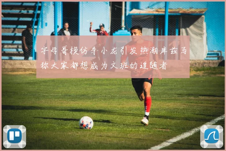 字母哥模仿李小龙引发热潮库兹马称大家都想成为文班的追随者