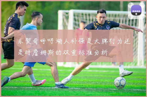 东契奇呼吁湖人补强是大牌行为还是对詹姆斯的双重标准分析
