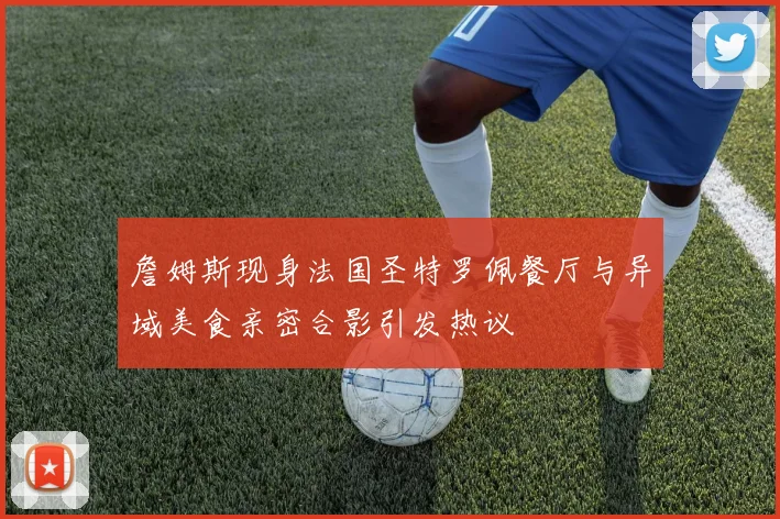 詹姆斯现身法国圣特罗佩餐厅与异域美食亲密合影引发热议