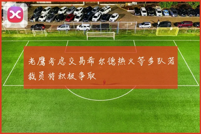 老鹰考虑交易希尔德热火等多队若裁员将积极争取