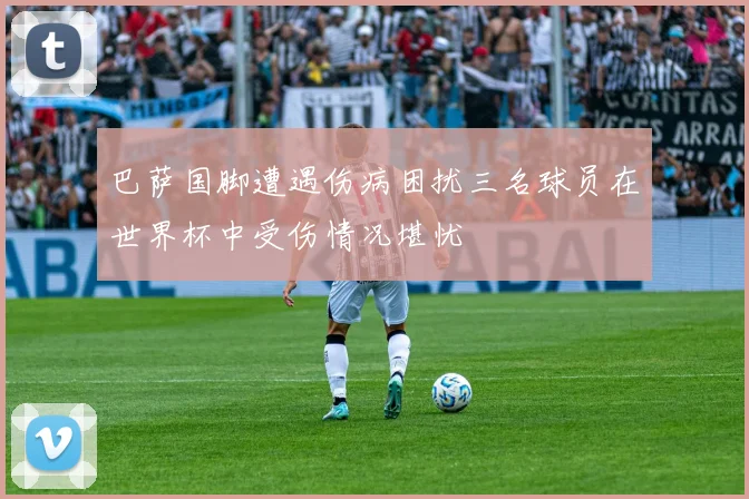 巴萨国脚遭遇伤病困扰三名球员在世界杯中受伤情况堪忧