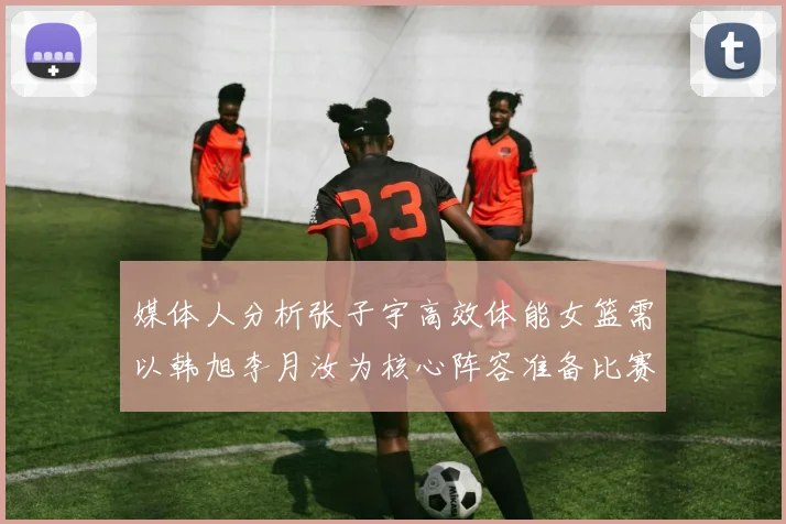 媒体人分析张子宇高效体能女篮需以韩旭李月汝为核心阵容准备比赛