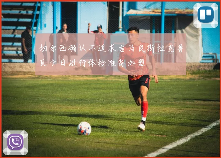 切尔西确认不追求吉马良斯拉克鲁瓦今日进行体检准备加盟